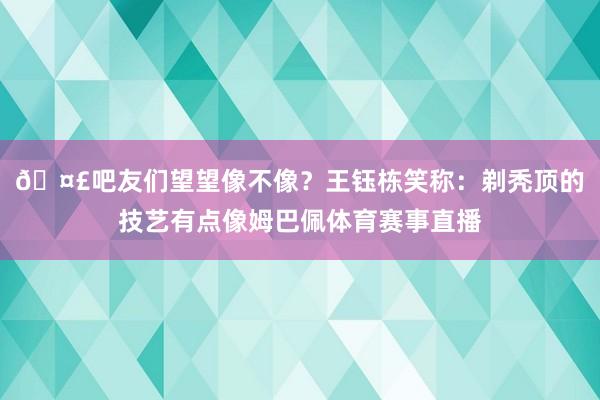 🤣吧友们望望像不像?王钰栋笑称:剃秃顶的技艺有点像姆巴佩体育赛事直播