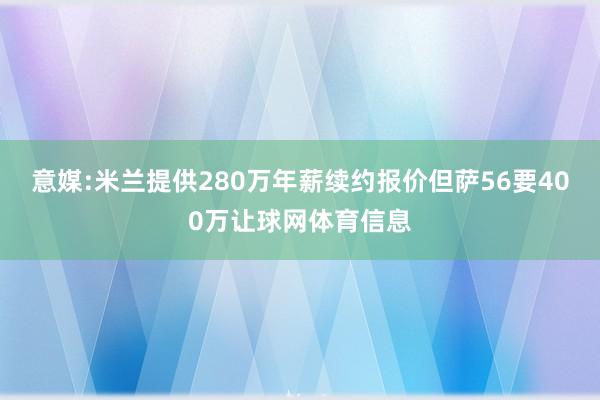 意媒:米兰提供280万年薪续约报价但萨56要400万让球网体育信息