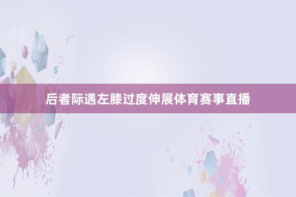后者际遇左膝过度伸展体育赛事直播