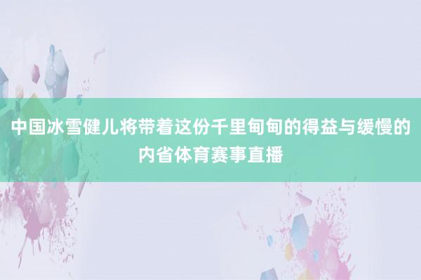中国冰雪健儿将带着这份千里甸甸的得益与缓慢的内省体育赛事直播